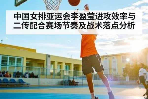 中国女排亚运会李盈莹进攻效率与二传配合赛场节奏及战术落点分析